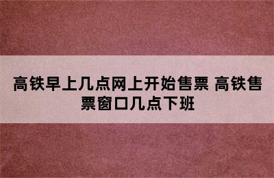 高铁早上几点网上开始售票 高铁售票窗口几点下班